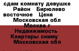 сдам комнату девушке › Район ­ Бирюлево восточное › Цена ­ 15 000 - Московская обл., Москва г. Недвижимость » Квартиры сниму   . Московская обл.